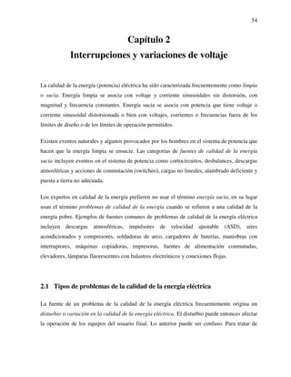 54
Capítulo 2
Interrupciones y variaciones de voltaje
La calidad de la energía (potencia) eléctrica ha sido caracterizada frecuentemente como limpia
o sucia. Energía limpia se asocia con voltaje y corriente sinusoidales sin distorsión, con
magnitud y frecuencia constantes. Energía sucia se asocia con potencia que tiene voltaje o
corriente sinusoidal distorsionada o bien con voltajes, corrientes o frecuencias fuera de los
límites de diseño o de los límites de operación permitidos.
Existen eventos naturales y algunos provocados por los hombres en el sistema de potencia que
hacen que la energía limpia se ensucie. Las categorías de fuentes de calidad de la energía
sucia incluyen eventos en el sistema de potencia como cortocircuitos, desbalances, descargas
atmosféricas y acciones de conmutación (switcheo), cargas no lineales, alambrado deficiente y
puesta a tierra no adecuada.
Los expertos en calidad de la energía prefieren no usar el término energía sucia, en su lugar
usan el término problemas de calidad de la energía cuando se refieren a una calidad de la
energía pobre. Ejemplos de fuentes comunes de problemas de calidad de la energía eléctrica
incluyen descargas atmosféricas, impulsores de velocidad ajustable (ASD), aires
acondicionados y compresores, soldadoras de arco, cargadores de baterías, maniobras con
interruptores, máquinas copiadoras, impresoras, fuentes de alimentación conmutadas,
elevadores, lámparas fluorescentes con balastros electrónicos y conexiones flojas.
2.1 Tipos de problemas de la calidad de la energía eléctrica
La fuente de un problema de la calidad de la energía eléctrica frecuentemente origina un
disturbio o variación en la calidad de la energía eléctrica. El disturbio puede entonces afectar
la operación de los equipos del usuario final. Lo anterior puede ser confuso. Para tratar de
 
