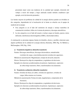 56
presentada mejor como una tendencia de la cantidad (por ejemplo, distorsión del
voltaje) a través del tiempo y luego analizada usando métodos estadísticos (por
ejemplo, nivel de distorsión promedio).
Las fuentes mayores de problemas de calidad de la energía eléctrica pueden ser divididas en
dos categorías, dependiendo de la localización de la fuente en relación con el equipo de
medición de la energía:
• Una categoría es en el lado del suministro de energía e incluye maniobras de
conmutación (switcheo), fallas en el sistema de potencia y descargas atmosféricas.
• La otra categoría es en el lado del usuario e incluye cargas no lineales, puesta a tierra
deficiente, interferencia electromagnética (EMI) y electricidad estática.
A continuación se presentan algunas fuentes de disturbio, efectos y posibles soluciones para
algunos problemas de la calidad de la energía eléctrica (Kennedy, 2000, Pág. 34; Melhorn y
McGranaghan, 1995, Pág. 1364).
a) Transitorios impulsivos (disturbio transitorio)
Fuentes: Descargas atmosféricas, descargas electrostáticas, entrada/salida
(switcheo) de cargas, conexión/desconexión (switcheo) de capacitores.
Método de caracterización: Magnitud pico, tiempo de elevación, duración.
Efectos: Destruyen los chips de computadoras y reguladores de televisores.
Ejemplos de soluciones acondicionadoras de potencia: Apartarrayos, supresores
de sobrevoltaje transitorio, filtros, transformadores de aislamiento.
b) Transitorios oscilatorios (disturbio transitorio)
Fuentes: Switcheo de líneas y/o cables, switcheo de capacitores, switcheo de
cargas, fallas remotas en el sistema.
Método de caracterización: Formas de onda, magnitud pico, componentes de la
frecuencia.
Efectos: Destruyen los chips de computadoras y reguladores de televisores.
Ejemplos de soluciones acondicionadoras de potencia: Apartarrayos, supresores
de sobrevoltaje transitorio, filtros, transformadores de aislamiento.
 