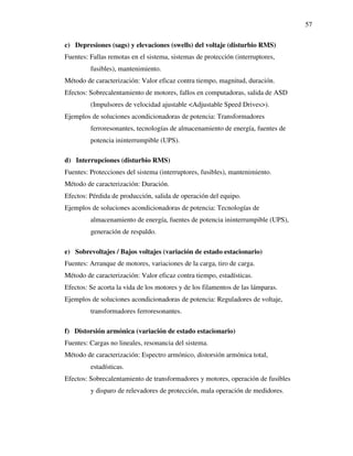 57
c) Depresiones (sags) y elevaciones (swells) del voltaje (disturbio RMS)
Fuentes: Fallas remotas en el sistema, sistemas de protección (interruptores,
fusibles), mantenimiento.
Método de caracterización: Valor eficaz contra tiempo, magnitud, duración.
Efectos: Sobrecalentamiento de motores, fallos en computadoras, salida de ASD
(Impulsores de velocidad ajustable <Adjustable Speed Drives>).
Ejemplos de soluciones acondicionadoras de potencia: Transformadores
ferroresonantes, tecnologías de almacenamiento de energía, fuentes de
potencia ininterrumpible (UPS).
d) Interrupciones (disturbio RMS)
Fuentes: Protecciones del sistema (interruptores, fusibles), mantenimiento.
Método de caracterización: Duración.
Efectos: Pérdida de producción, salida de operación del equipo.
Ejemplos de soluciones acondicionadoras de potencia: Tecnologías de
almacenamiento de energía, fuentes de potencia ininterrumpible (UPS),
generación de respaldo.
e) Sobrevoltajes / Bajos voltajes (variación de estado estacionario)
Fuentes: Arranque de motores, variaciones de la carga, tiro de carga.
Método de caracterización: Valor eficaz contra tiempo, estadísticas.
Efectos: Se acorta la vida de los motores y de los filamentos de las lámparas.
Ejemplos de soluciones acondicionadoras de potencia: Reguladores de voltaje,
transformadores ferroresonantes.
f) Distorsión armónica (variación de estado estacionario)
Fuentes: Cargas no lineales, resonancia del sistema.
Método de caracterización: Espectro armónico, distorsión armónica total,
estadísticas.
Efectos: Sobrecalentamiento de transformadores y motores, operación de fusibles
y disparo de relevadores de protección, mala operación de medidores.
 