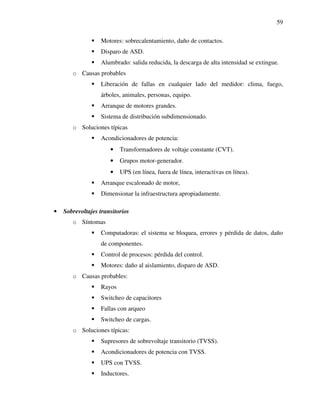 59
Motores: sobrecalentamiento, daño de contactos.
Disparo de ASD.
Alumbrado: salida reducida, la descarga de alta intensidad se extingue.
o Causas probables
Liberación de fallas en cualquier lado del medidor: clima, fuego,
árboles, animales, personas, equipo.
Arranque de motores grandes.
Sistema de distribución subdimensionado.
o Soluciones típicas
Acondicionadores de potencia:
• Transformadores de voltaje constante (CVT).
• Grupos motor-generador.
• UPS (en línea, fuera de línea, interactivas en línea).
Arranque escalonado de motor,
Dimensionar la infraestructura apropiadamente.
• Sobrevoltajes transitorios
o Síntomas
Computadoras: el sistema se bloquea, errores y pérdida de datos, daño
de componentes.
Control de procesos: pérdida del control.
Motores: daño al aislamiento, disparo de ASD.
o Causas probables:
Rayos
Switcheo de capacitores
Fallas con arqueo
Switcheo de cargas.
o Soluciones típicas:
Supresores de sobrevoltaje transitorio (TVSS).
Acondicionadores de potencia con TVSS.
UPS con TVSS.
Inductores.
 