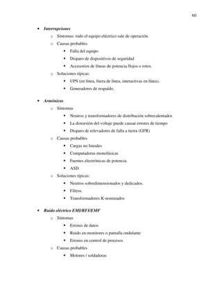 60
• Interrupciones
o Síntomas: todo el equipo eléctrico sale de operación.
o Causas probables
Falla del equipo
Disparo de dispositivos de seguridad
Accesorios de líneas de potencia flojos o rotos.
o Soluciones típicas:
UPS (en línea, fuera de línea, interactivas en línea).
Generadores de respaldo.
• Armónicas
o Síntomas
Neutros y transformadores de distribución sobrecalentados
La distorsión del voltaje puede causar errores de tiempo
Disparo de relevadores de falla a tierra (GFR)
o Causas probables
Cargas no lineales
Computadoras monofásicas
Fuentes electrónicas de potencia
ASD
o Soluciones típicas:
Neutros sobredimensionados y dedicados.
Filtros.
Transformadores K-nominados
• Ruido eléctrico EMI/RFI/EMF
o Síntomas
Errores de datos
Ruido en monitores o pantalla ondulante
Errores en control de procesos
o Causas probables
Motores / soldadoras
 