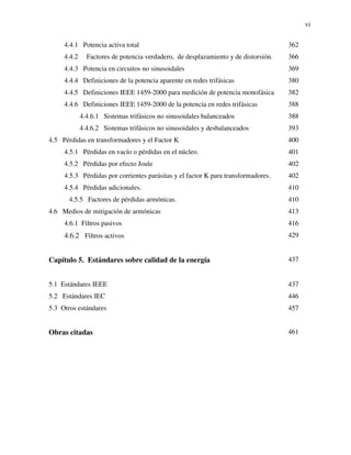 vi
4.4.1 Potencia activa total 362
4.4.2 Factores de potencia verdadero, de desplazamiento y de distorsión. 366
4.4.3 Potencia en circuitos no sinusoidales 369
4.4.4 Definiciones de la potencia aparente en redes trifásicas 380
4.4.5 Definiciones IEEE 1459-2000 para medición de potencia monofásica 382
4.4.6 Definiciones IEEE 1459-2000 de la potencia en redes trifásicas 388
4.4.6.1 Sistemas trifásicos no sinusoidales balanceados 388
4.4.6.2 Sistemas trifásicos no sinusoidales y desbalanceados 393
4.5 Pérdidas en transformadores y el Factor K 400
4.5.1 Pérdidas en vacío o pérdidas en el núcleo. 401
4.5.2 Pérdidas por efecto Joule 402
4.5.3 Pérdidas por corrientes parásitas y el factor K para transformadores. 402
4.5.4 Pérdidas adicionales. 410
4.5.5 Factores de pérdidas armónicas. 410
4.6 Medios de mitigación de armónicas 413
4.6.1 Filtros pasivos 416
4.6.2 Filtros activos 429
Capítulo 5. Estándares sobre calidad de la energía 437
5.1 Estándares IEEE 437
5.2 Estándares IEC 446
5.3 Otros estándares 457
Obras citadas 461
 