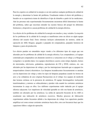 62
Para los expertos en calidad de la energía es un reto analizar cualquier problema de calidad de
la energía y determinar la fuente del problema. Usualmente miden el efecto del problema y
basados en su experiencia tratan de identificar el tipo de disturbio a partir de las mediciones.
Aún las personas más experimentadas frecuentemente encuentran difícil determinar la fuente
del problema, saben que necesitan entender las razones básicas del porqué los diferentes
fenómenos y dispositivos causan problemas de calidad de la energía eléctrica.
Los efectos de los problemas de calidad de la energía son muchos y muy variados. La mayoría
de los problemas de la calidad de la energía se manifiestan como un efecto en algún equipo
eléctrico del usuario final. Estos síntomas incluyen calentamiento de motores, salida de
operación de ASD, bloqueo, apagado o parpadeo de computadoras, parpadeo luminoso de
lámparas y paros de producción.
Los efectos pueden ser entendidos mejor viendo a los diferentes tipos de cargas que son
afectadas por los problemas de calidad de la energía eléctrica. Las computadoras y el equipo
controlado por computadora son altamente sensitivos a variaciones en el voltaje y se bloquean
(congelan) o se pierden datos. Los equipos electrónicos caseros como relojes digitales, hornos
de microondas, televisores, grabadoras, reproductores de CD y DVD, estéreos, etc. son
afectados por las depresiones de voltaje y por las interrupciones haciendo que se apaguen los
temporizadores (timers) electrónicos. Las lámparas incandescentes frecuentemente se atenúan
con las depresiones de voltaje y todos los tipos de lámparas parpadean cuando los hornos de
arco y las soldadoras de arco originan fluctuaciones en el voltaje. Los equipos de medición
dan lecturas erróneas en la presencia de armónicas. El equipo ferromagnético incluyendo
transformadores y motores se sobrecalientan y pierden vida cuando las corrientes armónicas
incrementan la carga en ellos. Los teléfonos experimentan ruido inducido por el equipo
eléctrico adyacente. Los impulsores de velocidad ajustable no sólo son fuente de armónicos,
también son afectados por las armónicas. La salida de operación frecuente de los ASD es
usualmente una indicación de armónicos excesivos. Muchos procesos de fabricación
experimentan salidas frecuentes debido a las depresiones de voltaje. Los capacitores pueden
amplificar así como extraer corrientes armónicas hacia ellos, esto con frecuencia hace que los
capacitores fallen o salgan de operación.
 