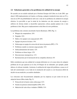 63
2.2 Soluciones generales a los problemas de calidad de la energía
De acuerdo con un estudio realizado por el Instituto Europeo del Cobre en el año 2001, que
abarcó 1400 emplazamientos en 8 países, en Europa, cualquier instalación tiene entre un 5% y
más de un 20% de probabilidad de sufrir uno o más de los problemas de calidad de la energía
eléctrica. Lo previsible es que la mitad de las industrias con alto consumo de energía o
edificios de oficinas donde se desarrollen operaciones críticas puedan padecer dos o más
problemas al año. Muy pocos emplazamientos están libres de estos problemas.
Los problemas más comunes encontrados fueron (Keulenaer, 2002, Pág. 1):
• Bloqueo de computadoras: 24%
• Parpadeo: 23%
• Daños a los equipos (con carga parcial): 20%
• Equipos de proceso de datos: 19%
• Sobrecargas en equipo de corrección de factor de potencia (PFC): 17%
• Problemas cuando se conectan cargas pesadas: 16%
• Sobrecalentamiento del neutro: 12%
• Problemas en líneas largas: 12%
• Desconexiones intempestivas: 11%
• Reclamaciones por la facturación de las compañías eléctricas: 6%
Debe considerarse que una calidad de la energía deficiente no es la causa única de cualquier
problema de los que aparecen en la lista. El bloqueo de un ordenador, por ejemplo, puede
deberse al software instalado. Asimismo, la atribución del origen del problema a causas en el
lado del suministrador o en el lado de la instalación del usuario es con frecuencia difícil de
decidir sin una medición y un análisis detallados.
Las soluciones más frecuentemente adoptadas por las empresas en por ciento de tasa de
adopción fueron (Obra citada, Pág. 5):
• Protección de la fuente contra sobrecargas: 61%
• Fuentes de potencia ininterrumpible (UPS): 55%
• Medición del valor eficaz verdadero (TRMS): 51%
 