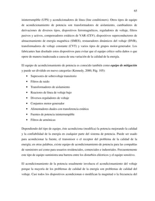 65
ininterrumpible (UPS) y acondicionadores de línea (line conditioners). Otros tipos de equipo
de acondicionamiento de potencia son transformadores de aislamiento, cambiadores de
derivaciones de diversos tipos, dispositivos ferromagnéticos, reguladores de voltaje, filtros
pasivos y activos, compensadores estáticos de VAR (CEV), dispositivos superconductores de
almacenamiento de energía magnética (SMES), restauradores dinámicos del voltaje (DVR),
transformadores de voltaje constante (CVT) y varios tipos de grupos motor-generador. Los
fabricantes han diseñado estos dispositivos para evitar que el equipo crítico sufra daños o que
opere de manera inadecuada a causa de una variación de la calidad de la energía.
El equipo de acondicionamiento de potencia es conocido también como equipo de mitigación
y puede ser dividido en nueve categorías (Kennedy, 2000, Pág. 105):
• Supresores de sobrevoltaje transitorio
• Filtros de ruido
• Transformadores de aislamiento
• Reactores de línea de voltaje bajo
• Diversos reguladores de voltaje
• Conjuntos motor-generador
• Alimentadores duales con transferencia estática
• Fuentes de potencia ininterrumpible
• Filtros de armónicas
Dependiendo del tipo de equipo, éste acondiciona (modifica) la potencia mejorando la calidad
y la confiabilidad de la energía en cualquier parte del sistema de potencia. Puede ser usado
para acondicionar la fuente, el transmisor o el receptor del problema de la calidad de la
energía; en otras palabras, existe equipo de acondicionamiento de potencia para las compañías
de suministro así como para usuarios residenciales, comerciales e industriales. Frecuentemente
este tipo de equipo suministra una barrera entre los disturbios eléctricos y el equipo sensitivo.
El acondicionamiento de la potencia usualmente involucra el acondicionamiento del voltaje
porque la mayoría de los problemas de calidad de la energía son problemas de calidad del
voltaje. Casi todos los dispositivos acondicionan o modifican la magnitud o la frecuencia del
 