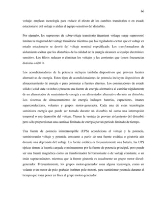 66
voltaje; emplean tecnología para reducir el efecto de los cambios transitorios o en estado
estacionario del voltaje o aíslan el equipo sensitivo del disturbio.
Por ejemplo, los supresores de sobrevoltaje transitorio (transient voltage surge supressors)
limitan la magnitud del voltaje transitorio mientras que los reguladores evitan que el voltaje en
estado estacionario se desvíe del voltaje nominal especificado. Los transformadores de
aislamiento evitan que los disturbios de la calidad de la energía alcancen al equipo electrónico
sensitivo. Los filtros reducen o eliminan los voltajes y las corrientes que tienen frecuencias
distintas a 60 Hz.
Los acondicionadores de la potencia incluyen también dispositivos que proveen fuentes
alternativas de energía. Estos tipos de acondicionadores de potencia incluyen dispositivos de
almacenamiento de energía o para conmutar a fuentes alternas. Los conmutadores de estado
sólido (solid state switches) proveen una fuente de energía alternativa al cambiar rápidamente
de un alimentador de suministro de energía a un alimentador alternativo durante un disturbio.
Los sistemas de almacenamiento de energía incluyen baterías, capacitores, imanes
superconductores, volantes y grupos motor-generador. Cada una de estas tecnologías
suministra energía que puede ser tomada durante un disturbio tal como una interrupción
temporal o una depresión del voltaje. Tienen la ventaja de proveer aislamiento del disturbio
pero sólo proporcionan una cantidad limitada de energía por un periodo limitado de tiempo.
Una fuente de potencia ininterrumpible (UPS) acondiciona el voltaje y la potencia,
suministrando voltaje y potencia constante a partir de una fuente estática o giratoria aún
durante una depresión del voltaje. La fuente estática es frecuentemente una batería, las UPS
típicas tienen la batería cargada continuamente por la fuente de potencia principal, pero puede
ser una fuente magnética como un transformador ferroresonante o de voltaje constante, o un
imán superconductor, mientras que la fuente giratoria es usualmente un grupo motor diesel-
generador. Frecuentemente, los grupos motor-generador usan alguna tecnología, como un
volante o un motor de polo grabado (written pole motor), para suministrar potencia durante el
tiempo que toma poner en línea al grupo motor-generador.
 