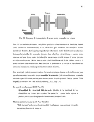 67
Fig. 2.1 Diagrama de bloques típico de grupo motor-generador con volante
Uno de los mayores problemas con grupos generador síncrono-motor de inducción usados
como sistema de almacenamiento es su inhabilidad para mantener una frecuencia estable
durante un disturbio. Esto ocurre porque la velocidad de un motor de inducción es algo más
lenta que la velocidad del generador síncrono. Una solución a este problema es usar un motor
síncrono en lugar de un motor de inducción, un problema posible es que el motor síncrono
necesita cuando menos 100 ms para arrancar, si el disturbio excede de los 100 ms entonces el
motor síncrono debe rearrancarse. Otra solución al problema es la adición de un volante que
almacene energía que estará disponible al suceder un disturbio.
Una tecnología reciente que proporciona frecuencia constante durante un disturbio y que hace
que el grupo motor-generador tenga capacidad de retención (ride-through) usa un generador
síncrono especial llamado written-pole motor o motor de polo grabado (Dugan y otros, 2004,
Pág.68) desarrollado por John Roesel (Kennedy, 2000, Pág. 128).
De acuerdo con Sankaran (2002, Pág. 19):
[Capacidad de retención] Ride-through. Medida de la habilidad de los
dispositivos de control para sostener la operación cuando están sujetos a
pérdida parcial o total de potencia de una duración especificada.
Mientras que en Kennedy (2000, Pág. 40) se lee:
“Ride through” es la capabilidad (capability) del equipo para continuar operando
durante un disturbio de potencia.
 