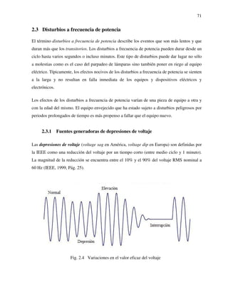 71
2.3 Disturbios a frecuencia de potencia
El término disturbios a frecuencia de potencia describe los eventos que son más lentos y que
duran más que los transitorios. Los disturbios a frecuencia de potencia pueden durar desde un
ciclo hasta varios segundos o incluso minutos. Este tipo de disturbios puede dar lugar no sólo
a molestias como es el caso del parpadeo de lámparas sino también poner en riego al equipo
eléctrico. Típicamente, los efectos nocivos de los disturbios a frecuencia de potencia se sienten
a la larga y no resultan en falla inmediata de los equipos y dispositivos eléctricos y
electrónicos.
Los efectos de los disturbios a frecuencia de potencia varían de una pieza de equipo a otra y
con la edad del mismo. El equipo envejecido que ha estado sujeto a disturbios peligrosos por
periodos prolongados de tiempo es más propenso a fallar que el equipo nuevo.
2.3.1 Fuentes generadoras de depresiones de voltaje
Las depresiones de voltaje (voltage sag en América, voltage dip en Europa) son definidas por
la IEEE como una reducción del voltaje por un tiempo corto (entre medio ciclo y 1 minuto).
La magnitud de la reducción se encuentra entre el 10% y el 90% del voltaje RMS nominal a
60 Hz (IEEE, 1999, Pág. 25).
Fig. 2.4 Variaciones en el valor eficaz del voltaje
 