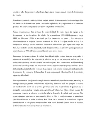73
sensitivos a las depresiones resultando en el paro de un proceso cuando ocurre la disminución
del voltaje.
Los efectos de una elevación de voltaje pueden ser más destructivos que los de una depresión.
La condición de sobrevoltaje puede causar el rompimiento de componentes en la fuente de
potencia del equipo, aunque el efecto puede ser gradual, acumulativo.
Varias organizaciones han probado la susceptibilidad de varios tipos de equipo a las
depresiones y a las elevaciones de voltaje. En un estudio de 1993 (McGranaghan y otros,
1993, en Bingham, 1998) se encontró que los contactores de motor y los relevadores
electromecánicos se disparan con una depresión del 50% al 70% por más de 1 ciclo. Las
lámparas de descarga de alta intensidad requerirían reencenderse para depresiones abajo del
80%. Las unidades remotas de entrada/salida de algunos PLCs se encontró que dispararon con
una reducción al 90% del valor nominal durante unos pocos ciclos.
Las causas de las depresiones de voltaje han sido divididas en tres áreas de ocurrencia: el
sistema de transmisión, los sistemas de distribución y en los puntos de utilización. Las
elevaciones de voltaje son tratadas bajo una sola categoría. Una causa común de depresiones y
elevaciones de voltaje en las tres áreas es un cambio repentino en el flujo de corriente a través
de la impedancia de la fuente, como en el caso de un cortocircuito (incremento de la corriente,
disminución del voltaje) o de la pérdida de una carga grande (disminución de la corriente,
elevación del voltaje).
Las depresiones de voltaje se deben típicamente a cortocircuitos en el sistema de potencia y al
arranque de cargas grandes como motores eléctricos y hornos de arco. Por ejemplo, la falla de
un transformador puede ser el evento que inicia una falla en el sistema de potencia de la
compañía suministradora y origina una depresión del voltaje. Las fallas extraen energía del
sistema de potencia y mientras persista la falla la depresión de voltaje está presente. Tan
pronto como un interruptor o un restaurador libera la falla el voltaje regresa a la normalidad
(no necesariamente al valor nominal). Las fallas en el sistema de transmisión originan
depresiones en el voltaje que duran alrededor de 6 ciclos, mientras que las fallas en redes de
distribución duran más que las fallas en transmisión.
 