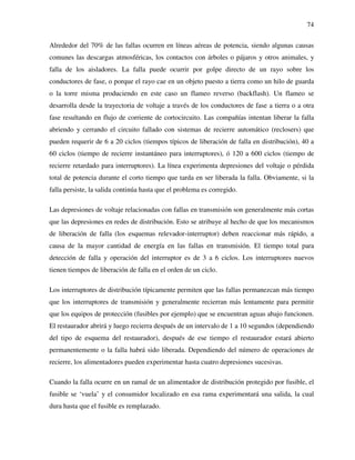 74
Alrededor del 70% de las fallas ocurren en líneas aéreas de potencia, siendo algunas causas
comunes las descargas atmosféricas, los contactos con árboles o pájaros y otros animales, y
falla de los aisladores. La falla puede ocurrir por golpe directo de un rayo sobre los
conductores de fase, o porque el rayo cae en un objeto puesto a tierra como un hilo de guarda
o la torre misma produciendo en este caso un flameo reverso (backflash). Un flameo se
desarrolla desde la trayectoria de voltaje a través de los conductores de fase a tierra o a otra
fase resultando en flujo de corriente de cortocircuito. Las compañías intentan liberar la falla
abriendo y cerrando el circuito fallado con sistemas de recierre automático (reclosers) que
pueden requerir de 6 a 20 ciclos (tiempos típicos de liberación de falla en distribución), 40 a
60 ciclos (tiempo de recierre instantáneo para interruptores), ó 120 a 600 ciclos (tiempo de
recierre retardado para interruptores). La línea experimenta depresiones del voltaje o pérdida
total de potencia durante el corto tiempo que tarda en ser liberada la falla. Obviamente, si la
falla persiste, la salida continúa hasta que el problema es corregido.
Las depresiones de voltaje relacionadas con fallas en transmisión son generalmente más cortas
que las depresiones en redes de distribución. Esto se atribuye al hecho de que los mecanismos
de liberación de falla (los esquemas relevador-interruptor) deben reaccionar más rápido, a
causa de la mayor cantidad de energía en las fallas en transmisión. El tiempo total para
detección de falla y operación del interruptor es de 3 a 6 ciclos. Los interruptores nuevos
tienen tiempos de liberación de falla en el orden de un ciclo.
Los interruptores de distribución típicamente permiten que las fallas permanezcan más tiempo
que los interruptores de transmisión y generalmente recierran más lentamente para permitir
que los equipos de protección (fusibles por ejemplo) que se encuentran aguas abajo funcionen.
El restaurador abrirá y luego recierra después de un intervalo de 1 a 10 segundos (dependiendo
del tipo de esquema del restaurador), después de ese tiempo el restaurador estará abierto
permanentemente o la falla habrá sido liberada. Dependiendo del número de operaciones de
recierre, los alimentadores pueden experimentar hasta cuatro depresiones sucesivas.
Cuando la falla ocurre en un ramal de un alimentador de distribución protegido por fusible, el
fusible se ‘vuela’ y el consumidor localizado en esa rama experimentará una salida, la cual
dura hasta que el fusible es remplazado.
 