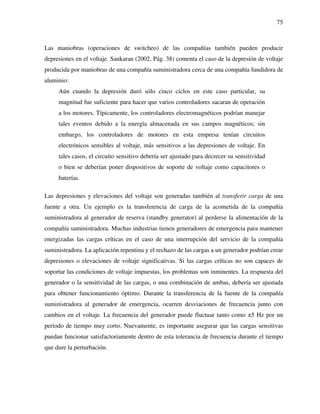 75
Las maniobras (operaciones de switcheo) de las compañías también pueden producir
depresiones en el voltaje. Sankaran (2002, Pág. 38) comenta el caso de la depresión de voltaje
producida por maniobras de una compañía suministradora cerca de una compañía fundidora de
aluminio:
Aún cuando la depresión duró sólo cinco ciclos en este caso particular, su
magnitud fue suficiente para hacer que varios controladores sacaran de operación
a los motores. Típicamente, los controladores electromagnéticos podrían manejar
tales eventos debido a la energía almacenada en sus campos magnéticos; sin
embargo, los controladores de motores en esta empresa tenían circuitos
electrónicos sensibles al voltaje, más sensitivos a las depresiones de voltaje. En
tales casos, el circuito sensitivo debería ser ajustado para decrecer su sensitividad
o bien se deberían poner dispositivos de soporte de voltaje como capacitores o
baterías.
Las depresiones y elevaciones del voltaje son generadas también al transferir carga de una
fuente a otra. Un ejemplo es la transferencia de carga de la acometida de la compañía
suministradora al generador de reserva (standby generator) al perderse la alimentación de la
compañía suministradora. Muchas industrias tienen generadores de emergencia para mantener
energizadas las cargas críticas en el caso de una interrupción del servicio de la compañía
suministradora. La aplicación repentina y el rechazo de las cargas a un generador podrían crear
depresiones o elevaciones de voltaje significativas. Si las cargas críticas no son capaces de
soportar las condiciones de voltaje impuestas, los problemas son inminentes. La respuesta del
generador o la sensitividad de las cargas, o una combinación de ambas, debería ser ajustada
para obtener funcionamiento óptimo. Durante la transferencia de la fuente de la compañía
suministradora al generador de emergencia, ocurren desviaciones de frecuencia junto con
cambios en el voltaje. La frecuencia del generador puede fluctuar tanto como ±5 Hz por un
periodo de tiempo muy corto. Nuevamente, es importante asegurar que las cargas sensitivas
puedan funcionar satisfactoriamente dentro de esta tolerancia de frecuencia durante el tiempo
que dure la perturbación.
 