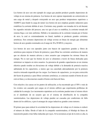 76
Los hornos de arco son otro ejemplo de cargas que pueden producir grandes depresiones de
voltaje en un sistema de potencia. Los hornos de arco operan imponiendo un cortocircuito en
una carga de metal y después extrayendo un arco que produce temperaturas superiores a
10,000°C para fundir la carga de metal. Los hornos de arco emplean grandes inductores para
estabilizar la corriente debida al arco. Corrientes muy grandes son tomadas de la red durante
los segundos iniciales del proceso, una vez que el arco se estabiliza, la corriente tomada del
sistema llega a ser más uniforme. Debido a la naturaleza de la corriente tomada por el horno
de arco, la cual es extremadamente no lineal, también se producen grandes corrientes
armónicas. Son comunes depresiones de voltaje severas en líneas de energía que alimentan
hornos de arco grandes nominados en el rango de 30 a 50 MVA y mayores.
Los hornos de arco son operados junto con bancos de capacitores grandes y filtros de
armónicas para mejorar el factor de potencia y para filtrar las corrientes armónicas de manera
que no afecten de manera adversa a otros usuarios que comparten las mismas líneas de
energía. No es raro que los hornos de arco se alimenten a través de líneas dedicadas para
minimizar su impacto en otros usuarios. La presencia de grandes capacitancias en un sistema
eléctrico puede resultar en elevaciones de voltaje debido a la demanda de potencia reactiva
adelantada de los capacitores, a menos que sea cancelada adecuadamente por la potencia
reactiva retrasada requerida por las cargas. Los bancos de capacitores, ya sea para corrección
del factor de potencia o para filtrar corrientes armónicas, se conectan cuando el horno de arco
está en línea y se desconectan cuando el horno está fuera de línea.
Con relación a las causas en los puntos de utilización, se ha encontrado que el 50% o más de
los eventos son causados por cargas en el mismo edificio que experimenta problemas de
calidad de la energía. Los incrementos repentinos en la corriente pueden tener el mismo efecto
en el alambrado de un usuario que en el sistema de distribución de la compañía
suministradora. Las depresiones de voltaje pueden ser causadas por condiciones de falla
dentro de los edificios, o por el arranque de cargas inductivas grandes como motores.
El primer paso para reducir la severidad de las depresiones de voltaje en el sistema es reducir
el número de fallas. Desde el lado de la compañía suministradora, el blindaje de líneas de
transmisión puede evitar fallas inducidas por rayos. Si la resistencia al pie de la torre es alta, la
 