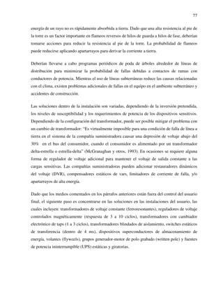 77
energía de un rayo no es rápidamente absorbida a tierra. Dado que una alta resistencia al pie de
la torre es un factor importante en flameos reversos de hilos de guarda a hilos de fase, deberían
tomarse acciones para reducir la resistencia al pie de la torre. La probabilidad de flameos
puede reducirse aplicando apartarrayos para derivar la corriente a tierra.
Deberían llevarse a cabo programas periódicos de poda de árboles alrededor de líneas de
distribución para minimizar la probabilidad de fallas debidas a contactos de ramas con
conductores de potencia. Mientras el uso de líneas subterráneas reduce las causas relacionadas
con el clima, existen problemas adicionales de fallas en el equipo en el ambiente subterráneo y
accidentes de construcción.
Las soluciones dentro de la instalación son variadas, dependiendo de la inversión pretendida,
los niveles de susceptibilidad y los requerimientos de potencia de los dispositivos sensitivos.
Dependiendo de la configuración del transformador, puede ser posible mitigar el problema con
un cambio de transformador: “Es virtualmente imposible para una condición de falla de línea a
tierra en el sistema de la compañía suministradora causar una depresión de voltaje abajo del
30% en el bus del consumidor, cuando el consumidor es alimentado por un transformador
delta-estrella o estrella-delta” (McGranaghan y otros, 1993). En ocasiones se requiere alguna
forma de regulador de voltaje adicional para mantener el voltaje de salida constante a las
cargas sensitivas. Las compañías suministradoras pueden adicionar restauradores dinámicos
del voltaje (DVR), compensadores estáticos de vars, limitadores de corriente de falla, y/o
apartarrayos de alta energía.
Dado que los medios comentados en los párrafos anteriores están fuera del control del usuario
final, el siguiente paso es concentrarse en las soluciones en las instalaciones del usuario, las
cuales incluyen: transformadores de voltaje constante (ferroresonantes), reguladores de voltaje
controlados magnéticamente (respuesta de 3 a 10 ciclos), transformadores con cambiador
electrónico de taps (1 a 3 ciclos), transformadores blindados de aislamiento, switches estáticos
de transferencia (dentro de 4 ms), dispositivos superconductores de almacenamiento de
energía, volantes (flyweels), grupos generador-motor de polo grabado (written pole) y fuentes
de potencia ininterrumpible (UPS) estáticas y giratorias.
 