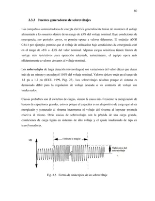 80
2.3.3 Fuentes generadoras de sobrevoltajes
Las compañías suministradoras de energía eléctrica generalmente tratan de mantener el voltaje
alimentado a los usuarios dentro de un rango de ±5% del voltaje nominal. Bajo condiciones de
emergencia, por periodos cortos, se permite operar a valores diferentes. El estándar ANSI
C84.1 por ejemplo, permite que el voltaje de utilización bajo condiciones de emergencia esté
en el rango de +6% a -13% del valor nominal. Algunas cargas sensitivas tienen límites de
voltaje más restrictivos para operación adecuada, naturalmente, el equipo opera más
eficientemente a valores cercanos al voltaje nominal.
Los sobrevoltajes de larga duración (overvoltages) son variaciones del valor eficaz que duran
más de un minuto y exceden el 110% del voltaje nominal. Valores típicos están en el rango de
1.1 pu a 1.2 pu (IEEE, 1999, Pág. 23). Los sobrevoltajes resultan porque el sistema es
demasiado débil para la regulación de voltaje deseada o los controles de voltaje son
inadecuados.
Causas probables son el switcheo de cargas, siendo la causa más frecuente la energización de
bancos de capacitores grandes, esto es porque el capacitor es un dispositivo de carga que al ser
energizado y conectado al sistema incrementa el voltaje del sistema al inyectar potencia
reactiva al mismo. Otras causas de sobrevoltajes son la pérdida de una carga grande,
condiciones de carga ligera en sistemas de alto voltaje y el ajuste inadecuado de taps en
transformadores.
Fig. 2.6 Forma de onda típica de un sobrevoltaje
 