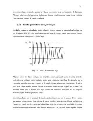 81
Los sobrevoltajes sostenidos acortan la vida de los motores y de los filamentos de lámparas.
Algunas soluciones incluyen usar inductores durante condiciones de carga ligera y ajustar
correctamente los taps de transformadores.
2.3.4 Fuentes generadoras de bajos voltajes
Los bajos voltajes o subvoltajes (undervoltages) ocurren cuando la magnitud del voltaje cae
por debajo del 90% del valor nominal durante un lapso de tiempo mayor a un minuto. Valores
típicos están en el rango de 0.8 pu a 0.9 pu.
Fig. 2.7 Gráfica de un voltaje bajo
Algunas veces los bajos voltajes son referidos como brownouts para describir periodos
sostenidos de voltajes bajos iniciados como una estrategia específica de despacho de la
compañía suministradora para reducir la demanda de potencia durante condiciones de carga
pico o de carga pesada, aunque éste es un término impreciso que debería ser evitado. Los
usuarios saben que el voltaje está bajo cuando la intensidad luminosa de las lámparas
disminuye y los motores giran más lento.
Los voltajes bajos son el resultado de maniobras (switcheo) que son el opuesto de los eventos
que causan sobrevoltajes. Una entrada de carga grande o una desconexión de un banco de
capacitores grande pueden causar un bajo voltaje hasta que el equipo de regulación de voltaje
en el sistema regrese el voltaje a los límites permitidos. Los circuitos sobrecargados pueden
 