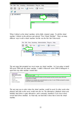 22
When I clicked on the virtual machines tab its fields returned empty. To add the virtual
machine I clicked on the add icon and selected “New Virtual Machine”. There are many
different ways to add a virtual machine but this was the first that I discovered.
The next page that prompted me was to name my virtual machine. As I was going to install
MS server 2008 onto the virtual machine, I called it Microsoft server 2008 to distinguish it
apart from any other machine created later.
The next step was to select where the virtual machine would be saved. In other words what
physical hard disk on the server would store the vm. The information displayed about your
installed hard drives is quite informative and is extremely beneficial if you were to have
several hard drives installed. As I had only one hard disk I chose that to store the virtual
machine.
 