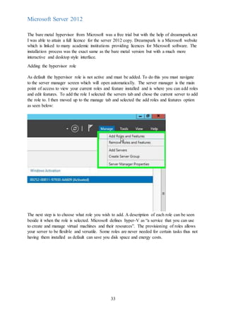 33
Microsoft Server 2012
The bare metal hypervisor from Microsoft was a free trial but with the help of dreamspark.net
I was able to attain a full licence for the server 2012 copy. Dreamspark is a Microsoft website
which is linked to many academic institutions providing licences for Microsoft software. The
installation process was the exact same as the bare metal version but with a much more
interactive and desktop style interface.
Adding the hypervisor role
As default the hypervisor role is not active and must be added. To do this you must navigate
to the server manager screen which will open automatically. The server manager is the main
point of access to view your current roles and feature installed and is where you can add roles
and edit features. To add the role I selected the servers tab and chose the current server to add
the role to. I then moved up to the manage tab and selected the add roles and features option
as seen below:
The next step is to choose what role you wish to add. A description of each role can be seen
beside it when the role is selected. Microsoft defines hyper-V as “a service that you can use
to create and manage virtual machines and their resources”. The provisioning of roles allows
your server to be flexible and versatile. Some roles are never needed for certain tasks thus not
having them installed as default can save you disk space and energy costs.
 