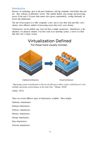 6
Introduction
Because As technology grew in the past, businesses and big companies stored their data and
ran their software on individual servers. This method limited your storage and processing
power. In the past 5-10 years data centres have grown exponentially, costing thousands on
power and maintenance.
The aim of my project is to offer companies a new way to store their data and offer a new
cleaner, more efficient method of processing power that won’t cost a fortune.
Virtualization can be defined may ways but from a simple perspective, virtualization is the
alteration of a physical element or an item such as an operating system, a server or a hard
disk drive into a virtual version.
“Operating system virtualization is the use of software to allow a piece of hardware to run
multiple operating system images at the same time.” (Rouse, 2010)
(orinux, 2012)
There are several different types of virtualization available. These include:
Hardware virtualization
Desktop virtualization
Software virtualization
Memory virtualization
Storage virtualization
Data virtualization
Network virtualization
 