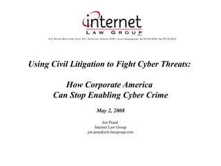 Using Civil Litigation to Fight Cyber Threats:
How Corporate America
Can Stop Enabling Cyber Crime
May 2, 2008
Jon Praed
Internet Law Group
jon.praed(at)i-lawgroup.com
 