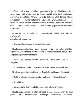 »Paroni oli kovin pahoillaan pulastanne ja on lähettänyt minut
sanomaan, että teidän vain tarvitsee pyytää, niin tämä sopimaton
näytelmä lopetetaan. Minulla on totta puhuen valta toimia hänen
nimessään — tuntemattomana ystävänä, ymmärrättehän — ja
lopettaa nämä puuhat yhdennellätoista hetkellä. Sanokaa sananen
vain — yksi ainoa sana — niin kaikki järjestetään mielenne
mukaan.»
Roma oli hetken vaiti, ja commendatore päätti, että hän oli
myöntynyt.
Joku koputti taas ovea.
»Sisään», huusi commendatore komeasti.
Huutokaupantoimittaja astui sisään. »Nyt on aika aloittaa,
signorina. Onko mitään muita käskyjä?» Hän katsoi Romaan ja sitten
Angelelliin ymmärtävin ilmein.
»Minä luulen, että armollinen neiti tahtoo sanoa jotain», sanoi
Angelelli.
»En ollenkaan mitään. Jatkakaa toimitustanne», vastasi Roma.
Huutokaupantoimittaja hävisi, ja Angelelli pani hatun päähänsä.
»Teillä ei ole siis mitään vastattavaa hänen ylhäisyydelleen?»
»Ei mitään.»
»Bene», sanoi commendatore ja poistui viheltäen hiljaa.
Huutokauppa alkoi. Pöydän ääressä lavalla, jossa ennen oli ollut
piano, istui huutokaupan toimittaja rautavasara kädessä.
 