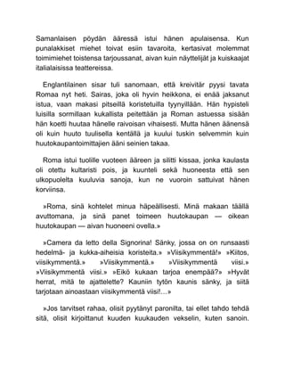 Samanlaisen pöydän ääressä istui hänen apulaisensa. Kun
punalakkiset miehet toivat esiin tavaroita, kertasivat molemmat
toimimiehet toistensa tarjoussanat, aivan kuin näyttelijät ja kuiskaajat
italialaisissa teattereissa.
Englantilainen sisar tuli sanomaan, että kreivitär pyysi tavata
Romaa nyt heti. Sairas, joka oli hyvin heikkona, ei enää jaksanut
istua, vaan makasi pitseillä koristetuilla tyynyillään. Hän hypisteli
luisilla sormillaan kukallista peitettään ja Roman astuessa sisään
hän koetti huutaa hänelle raivoisan vihaisesti. Mutta hänen äänensä
oli kuin huuto tuulisella kentällä ja kuului tuskin selvemmin kuin
huutokaupantoimittajien ääni seinien takaa.
Roma istui tuolille vuoteen ääreen ja silitti kissaa, jonka kaulasta
oli otettu kultaristi pois, ja kuunteli sekä huoneesta että sen
ulkopuolelta kuuluvia sanoja, kun ne vuoroin sattuivat hänen
korviinsa.
»Roma, sinä kohtelet minua häpeällisesti. Minä makaan täällä
avuttomana, ja sinä panet toimeen huutokaupan — oikean
huutokaupan — aivan huoneeni ovella.»
»Camera da letto della Signorina! Sänky, jossa on on runsaasti
hedelmä- ja kukka-aiheisia koristeita.» »Viisikymmentä!» »Kiitos,
viisikymmentä.» »Viisikymmentä.» »Viisikymmentä viisi.»
»Viisikymmentä viisi.» »Eikö kukaan tarjoa enempää?» »Hyvät
herrat, mitä te ajattelette? Kauniin tytön kaunis sänky, ja siitä
tarjotaan ainoastaan viisikymmentä viisi!…»
»Jos tarvitset rahaa, olisit pyytänyt paronilta, tai ellet tahdo tehdä
sitä, olisit kirjoittanut kuuden kuukauden vekselin, kuten sanoin.
 