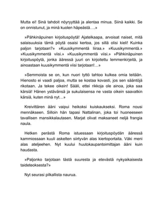 Mutta ei! Sinä tahdoit nöyryyttää ja alentaa minua. Siinä kaikki. Se
on onnistunut, ja minä kuolen häpeästä….»
»Pähkinäpuinen kirjoituspöytä! Ajatelkaapa, arvoisat naiset, mitä
salaisuuksia tämä pöytä osaisi kertoa, jos sillä olisi kieli! Kuinka
paljon tarjotaan?» »Kuusikymmentä liiraa.» »Kuusikymmentä.»
»Kuusikymmentä viisi.» »Kuusikymmentä viisi.» »Pähkinäpuinen
kirjoituspöytä, jonka ääressä juuri on kirjoitettu lemmenkirjeitä, ja
ainoastaan kuusikymmentä viisi tarjotaan!…»
»Semmoista se on, kun nuori tyttö tahtoo kulkea omia teitään.
Hienosto ei vaadi paljoa, mutta se kostaa kovasti, jos sen sääntöjä
rikotaan. Ja tekee oikein! Sääli, ettei rikkoja ole ainoa, joka saa
kärsiä! Hänen ystävänsä ja sukulaisensa ne vasta oikein saavatkin
kärsiä, kuten minä nyt…»
Kreivittären ääni vaipui heikoksi kuiskaukseksi. Roma nousi
mennäkseen. Silloin hän tapasi Nattalinan, joka toi huoneeseen
tavallisen mansikkalautasen. Marjat olivat maksaneet neljä frangia
naula.
Hetken perästä Roma istuessaan kirjoituspöydän ääressä
kammiossaan kuuli askelten siirtyvän alas kiertoportaita. Väki meni
alas ateljeehen. Nyt kuului huutokaupantoimittajan ääni kuin
haudasta.
»Paljonko tarjotaan tästä suuresta ja etevästä nykyaikaisesta
taideteoksesta?»
Nyt seurasi pilkallista naurua.
 