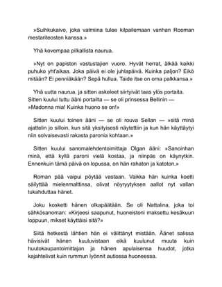 »Suihkukaivo, joka valmiina tulee kilpailemaan vanhan Rooman
mestariteosten kanssa.»
Yhä kovempaa pilkallista naurua.
»Nyt on papiston vastustajien vuoro. Hyvät herrat, älkää kaikki
puhuko yht'aikaa. Joka päivä ei ole juhlapäivä. Kuinka paljon? Eikö
mitään? Ei penniäkään? Sepä hullua. Taide itse on oma palkkansa.»
Yhä uutta naurua, ja sitten askeleet siirtyivät taas ylös portaita.
Sitten kuului tuttu ääni portailta — se oli prinsessa Bellinin —
»Madonna mia! Kuinka huono se on!»
Sitten kuului toinen ääni — se oli rouva Sellan — »sitä minä
ajattelin jo silloin, kun sitä yksityisesti näytettiin ja kun hän käyttäytyi
niin solvaisevasti rakasta paronia kohtaan.»
Sitten kuului sanomalehdentoimittaja Olgan ääni: »Sanoinhan
minä, että kyllä paroni vielä kostaa, ja niinpäs on käynytkin.
Ennenkuin tämä päivä on lopussa, on hän rahaton ja katoton.»
Roman pää vaipui pöytää vastaan. Vaikka hän kuinka koetti
säilyttää mielenmalttinsa, olivat nöyryytyksen aallot nyt vallan
tukahduttaa hänet.
Joku kosketti hänen olkapäätään. Se oli Nattalina, joka toi
sähkösanoman: »Kirjeesi saapunut, huoneistoni maksettu kesäkuun
loppuun, mikset käyttäisi sitä?»
Siitä hetkestä lähtien hän ei välittänyt mistään. Äänet salissa
hävisivät hänen kuuluvistaan eikä kuulunut muuta kuin
huutokaupantoimittajan ja hänen apulaisensa huudot, jotka
kajahtelivat kuin rummun lyönnit autiossa huoneessa.
 