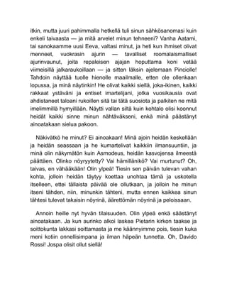 itkin, mutta juuri pahimmalla hetkellä tuli sinun sähkösanomasi kuin
enkeli taivaasta — ja mitä arvelet minun tehneeni? Vanha Aatami,
tai sanokaamme uusi Eeva, valtasi minut, ja heti kun ihmiset olivat
menneet, vuokrasin ajurin — tavalliset roomalaismalliset
ajurinvaunut, joita repaleisen ajajan hoputtama koni vetää
viimeisillä jalkaraukoillaan — ja sitten läksin ajelemaan Pinciolle!
Tahdoin näyttää tuolle hienolle maailmalle, etten ole ollenkaan
lopussa, ja minä näytinkin! He olivat kaikki siellä, joka-ikinen, kaikki
rakkaat ystäväni ja entiset imartelijani, jotka vuosikausia ovat
ahdistaneet taloani rukoillen sitä tai tätä suosiota ja palkiten ne mitä
imelimmillä hymyillään. Näytti vallan siltä kuin kohtalo olisi koonnut
heidät kaikki sinne minun nähtäväkseni, enkä minä päästänyt
ainoatakaan sielua pakoon.
Näkivätkö he minut? Ei ainoakaan! Minä ajoin heidän keskellään
ja heidän seassaan ja he kumartelivat kaikkiin ilmansuuntiin, ja
minä olin näkymätön kuin Asmodeus, heidän kasvojensa ilmeestä
päättäen. Olinko nöyryytetty? Vai hämillänikö? Vai murtunut? Oh,
taivas, en vähääkään! Olin ylpeä! Tiesin sen päivän tulevan vahan
kohta, jolloin heidän täytyy koettaa unohtaa tämä ja uskotella
itselleen, ettei tällaista päivää ole ollutkaan, ja jolloin he minun
itseni tähden, niin, minunkin tähteni, mutta ennen kaikkea sinun
tähtesi tulevat takaisin nöyrinä, äärettömän nöyrinä ja peloissaan.
Annoin heille nyt hyvän tilaisuuden. Olin ylpeä enkä säästänyt
ainoatakaan. Ja kun aurinko alkoi laskea Pietarin kirkon taakse ja
soittokunta lakkasi soittamasta ja me käännyimme pois, tiesin kuka
meni kotiin onnellisimpana ja ilman häpeän tunnetta. Oh, Davido
Rossi! Jospa olisit ollut siellä!
 