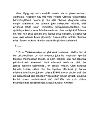 Minun täytyy nyt kertoa muitakin asioita. Kerron pienen uutisen.
Asianajaja Napoleon käy yhä vielä Regina Cœlissa tapaamassa
hämmästyttävää Brunoa ja hän näki Charles Minghellin siellä
vangin vaatteissa! Jos Jumala, joka sukupuolet määrää, olisi
arvannut tehdä sinun vaimostasi kenraaliprokuraattorin, niin
ajattelepa, kuinka toisenlaiselta maailman historia näyttäisi! Pahinta
on, ettei hän ehkä samalla olisi luonut sinua naiseksi, ja koska nyt
asiat ovat näinkin hyvin järjestetyt, luulen etten tahtoisi ollakaan
mies. Tuulen mukana lähetän sinulle lämpimän suudelman!
Roma.
P. S. — Ystävä-raukkani on yhä vielä huolissaan. Vaikka hän ei
ole uskonnollinen, on hän ruvennut joka ilta lukemaan »pyhää
Mariaa» mennessään levolle, ja ellen pelkäisi, että hän lopettaa
päivänsä (niin kamalasti häntä vaivaavat mielikuvat, että hän
joskus ajattelee itsemurhaa), en sanoisi mitään. Olen sanonut
hänelle, kuinka väärin olisi itse lopettaa elämänsä jo hänen
miehensäkin tähden, joka on poissa. Enkö kertonut sinulle, että hän
on matkustanut pois äskettäin? Koskisihan sinuun kovasti, jos minä
kuolisin ennen takaisintuloasi, eikö niin? Olen niin kovin utelias
tietämään mitä sanot hänestä. Kirjoita! Kirjoita! Kirjoita!»
 