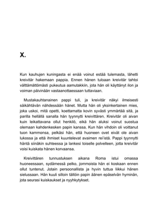 X.
Kun kauhujen kuningasta ei enää voinut estää tulemasta, lähetti
kreivitär hakemaan pappia. Ennen hänen tuloaan kreivitär tahtoi
välttämättömästi pukeutua aamutakkiin, jota hän oli käyttänyt ilon ja
voiman päivinään vastaanottaessaan tuttaviaan.
Mustakauhtanainen pappi tuli, ja kreivitär näkyi ilmeisesti
säikähtävän nähdessään hänet. Mutta hän oli yksinkertainen mies,
joka uskoi, mitä opetti, koettamatta kovin syvästi ymmärtää sitä, ja
parilla hellällä sanalla hän tyynnytti kreivittären. Kreivitär oli aivan
kuin leikattavana ollut henkilö, eikä hän aluksi voinut suostua
olemaan kahdenkesken papin kanssa. Kun hän vihdoin oli voittanut
tuon kammonsa, pelkäsi hän, että huoneen ovet eivät ole aivan
lukossa ja että ihmiset kuuntelevat avaimen rei’istä. Pappi tyynnytti
häntä siinäkin suhteessa ja lankesi toiselle polvelleen, jotta kreivitär
voisi kuiskata hänen korvaansa.
Kreivittären tunnustuksen aikana Roma istui omassa
huoneessaan, sydämessä pelko, jommoista hän ei koskaan ennen
ollut tuntenut. Jotain persoonallista ja hyvin tuttua liikkui hänen
sielussaan. Hän kuuli silloin tällöin papin äänen epäselvän hyminän,
jota seurasi kuiskaukset ja nyyhkytykset.
 