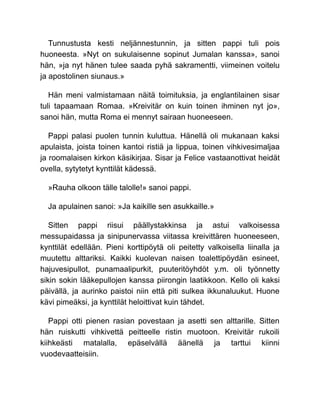 Tunnustusta kesti neljännestunnin, ja sitten pappi tuli pois
huoneesta. »Nyt on sukulaisenne sopinut Jumalan kanssa», sanoi
hän, »ja nyt hänen tulee saada pyhä sakramentti, viimeinen voitelu
ja apostolinen siunaus.»
Hän meni valmistamaan näitä toimituksia, ja englantilainen sisar
tuli tapaamaan Romaa. »Kreivitär on kuin toinen ihminen nyt jo»,
sanoi hän, mutta Roma ei mennyt sairaan huoneeseen.
Pappi palasi puolen tunnin kuluttua. Hänellä oli mukanaan kaksi
apulaista, joista toinen kantoi ristiä ja lippua, toinen vihkivesimaljaa
ja roomalaisen kirkon käsikirjaa. Sisar ja Felice vastaanottivat heidät
ovella, sytytetyt kynttilät kädessä.
»Rauha olkoon tälle talolle!» sanoi pappi.
Ja apulainen sanoi: »Ja kaikille sen asukkaille.»
Sitten pappi riisui päällystakkinsa ja astui valkoisessa
messupaidassa ja sinipunervassa viitassa kreivittären huoneeseen,
kynttilät edellään. Pieni korttipöytä oli peitetty valkoisella liinalla ja
muutettu alttariksi. Kaikki kuolevan naisen toalettipöydän esineet,
hajuvesipullot, punamaalipurkit, puuteritöyhdöt y.m. oli työnnetty
sikin sokin lääkepullojen kanssa piirongin laatikkoon. Kello oli kaksi
päivällä, ja aurinko paistoi niin että piti sulkea ikkunaluukut. Huone
kävi pimeäksi, ja kynttilät heloittivat kuin tähdet.
Pappi otti pienen rasian povestaan ja asetti sen alttarille. Sitten
hän ruiskutti vihkivettä peitteelle ristin muotoon. Kreivitär rukoili
kiihkeästi matalalla, epäselvällä äänellä ja tarttui kiinni
vuodevaatteisiin.
 