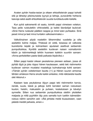 Avaten pyhän hostia-rasian ja ottaen ehtoollisleivän pappi kohotti
sitä ja lähestyi pitsireunaista tyynyä ja laihoja, punavärille hohtavia
kasvoja sekä asetti ehtoollisleivän suusta kurottautuvalle kielelle.
Kun pyhä sakramentti oli saatu, toimitti pappi viimeisen voitelun.
Taas peite ruiskutettiin vihkivedellä, ja kaikki läsnäolijat lauloivat:
»Sinä Herra ruiskutat päälleni isoppia ja minä tulen puhtaaksi. Sinä
peset minut ja teet minut luntakin valkoisemmaksi.»
Valkoliinainen pöytä nostettiin lähemmäksi vuodetta ja sille
asetettiin kolme maljaa. Yhdessä oli vettä, toisessa oli valkoista
kuoretonta leipää ja kolmanteen apulaiset asettivat seitsemän
pumpulitukkoa. Kynttilä asetettiin kuolevan naisen voimattomiin
käsiin ja ristinmerkkejä tehtiin huoneen kaikkiin suuntiin sanoen:
»Anna perkeleitten paeta tästä paikasta ikipäiviksi.»
Sitten pappi kastoi oikean peukalonsa pieneen astiaan, jossa oli
pyhää öljyä ja joka riippui hänen kaulassaan, sekä teki ristinmerkin
kuolevan vaimon mustaksi maalattuja kulmakarvoja kohti sanoen:
»Tämän pyhän voitelemisen kautta ( † ) ja Hänen suuren armonsa
tähden antakoon Herra sinulle kaikki anteeksi, mitä näköaistisi kautta
olet rikkonut.»
Kastaen taas peukalonsa öljyyn pappi teki ristinmerkin korvia,
nenää, suuta, käsiä ja jalkoja kohti kerraten saman rukouksen
kuulon, haistin, makuaistin ja puheen, kosketuksen ja kävelyn
synneille. Sitten nuo seitsemän pumpulitukkoa otettiin yksitellen
maljasta ja niillä pyyhittiin öljy pois samalla kuin luettiin isämeidän-
rukous näihin sanoihin asti: »Älä johdata meitä kiusaukseen, vaan
päästä meidät pahasta, amen.»
 
