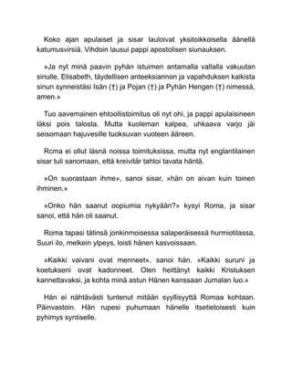 Koko ajan apulaiset ja sisar lauloivat yksitoikkoisella äänellä
katumusvirsiä. Vihdoin lausui pappi apostolisen siunauksen.
»Ja nyt minä paavin pyhän istuimen antamalla vallalla vakuutan
sinulle, Elisabeth, täydellisen anteeksiannon ja vapahduksen kaikista
sinun synneistäsi Isän (†) ja Pojan (†) ja Pyhän Hengen (†) nimessä,
amen.»
Tuo aavemainen ehtoollistoimitus oli nyt ohi, ja pappi apulaisineen
läksi pois talosta. Mutta kuoleman kalpea, uhkaava varjo jäi
seisomaan hajuvesille tuoksuvan vuoteen ääreen.
Rcma ei ollut läsnä noissa toimituksissa, mutta nyt englantilainen
sisar tuli sanomaan, että kreivitär tahtoi tavata häntä.
»On suorastaan ihme», sanoi sisar, »hän on aivan kuin toinen
ihminen.»
»Onko hän saanut oopiumia nykyään?» kysyi Roma, ja sisar
sanoi, että hän oli saanut.
Roma tapasi tätinsä jonkinmoisessa salaperäisessä hurmiotilassa.
Suuri ilo, melkein ylpeys, loisti hänen kasvoissaan.
»Kaikki vaivani ovat menneet», sanoi hän. »Kaikki suruni ja
koetukseni ovat kadonneet. Olen heittänyt kaikki Kristuksen
kannettavaksi, ja kohta minä astun Hänen kanssaan Jumalan luo.»
Hän ei nähtävästi tuntenut mitään syyllisyyttä Romaa kohtaan.
Päinvastoin. Hän rupesi puhumaan hänelle itsetietoisesti kuin
pyhimys syntiselle.
 