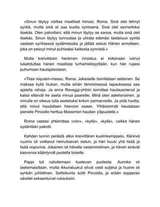 »Sinun täytyy voittaa maalliset himosi, Roma. Sinä olet tehnyt
syntiä, mutta sinä et saa kuolla syntisenä. Sinä olet esimerkiksi
itsekäs. Olen pahoillani, että minun täytyy se sanoa, mutta sinä olet
itsekäs. Sinun täytyy tunnustaa ja uhrata elämäsi taisteluun syntiä
vastaan syntisessä sydämessäsi ja jättää sielusi Hänen armolleen,
joka on pessyt minut puhtaaksi kaikesta synnistä.»
Mutta kreivittären henkinen innostus ei kokonaan voinut
tukahduttaa hänen maallista turhamielisyyttään, kun hän rupesi
puhumaan hautajaisistaan.
»Tilaa requiem-messu, Roma. Jokaiselle toimitetaan sellainen. Se
maksaa kyllä hiukan, mutta eihän tämmöisessä tapauksessa saa
ajatella rahoja. Ja anna Raveggi-yhtiön toimittaa hautausmenot ja
katso etteivät he aseta minua paareille. Minä olen aatelisnainen, ja
minulla on oikeus tulla asetetuksi kirkon permannolle. Ja pidä huolta,
että minut haudataan hienoon osaan. Ylhäisimmät haudataan
pienelle Pinciolle herttua Massimon haudan yläpuolelle.»
Roma vastasi yhtämittaa »niin», »kyllä», »kyllä», vaikka hänen
sydäntään pakotti.
Kahden tunnin perästä alkoi kreivittären kuolinkamppailu. Kärsivä
ruumis oli voittanut riemuitsevan sielun, ja hän huusi yhä lisää ja
lisää oopiumia. Jokainen oli hänelle vastenmielinen, ja hänen terävät
kasvonsa kääntyivät puolelta toiselle.
Pappi tuli rukoilemaan kuolevan puolesta. Aurinko oli
laskemaisillaan, mutta ikkunaluukut olivat vielä suljetut ja huone oli
synkän juhlallinen. Soittokunta soitti Pinciolla, ja erään oopperan
sävelet sekaantuivat rukouksiin.
 