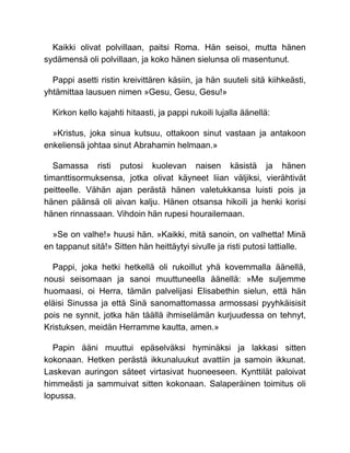 Kaikki olivat polvillaan, paitsi Roma. Hän seisoi, mutta hänen
sydämensä oli polvillaan, ja koko hänen sielunsa oli masentunut.
Pappi asetti ristin kreivittären käsiin, ja hän suuteli sitä kiihkeästi,
yhtämittaa lausuen nimen »Gesu, Gesu, Gesu!»
Kirkon kello kajahti hitaasti, ja pappi rukoili lujalla äänellä:
»Kristus, joka sinua kutsuu, ottakoon sinut vastaan ja antakoon
enkeliensä johtaa sinut Abrahamin helmaan.»
Samassa risti putosi kuolevan naisen käsistä ja hänen
timanttisormuksensa, jotka olivat käyneet liian väljiksi, vierähtivät
peitteelle. Vähän ajan perästä hänen valetukkansa luisti pois ja
hänen päänsä oli aivan kalju. Hänen otsansa hikoili ja henki korisi
hänen rinnassaan. Vihdoin hän rupesi hourailemaan.
»Se on valhe!» huusi hän. »Kaikki, mitä sanoin, on valhetta! Minä
en tappanut sitä!» Sitten hän heittäytyi sivulle ja risti putosi lattialle.
Pappi, joka hetki hetkellä oli rukoillut yhä kovemmalla äänellä,
nousi seisomaan ja sanoi muuttuneella äänellä: »Me suljemme
huomaasi, oi Herra, tämän palvelijasi Elisabethin sielun, että hän
eläisi Sinussa ja että Sinä sanomattomassa armossasi pyyhkäisisit
pois ne synnit, jotka hän täällä ihmiselämän kurjuudessa on tehnyt,
Kristuksen, meidän Herramme kautta, amen.»
Papin ääni muuttui epäselväksi hyminäksi ja lakkasi sitten
kokonaan. Hetken perästä ikkunaluukut avattiin ja samoin ikkunat.
Laskevan auringon säteet virtasivat huoneeseen. Kynttilät paloivat
himmeästi ja sammuivat sitten kokonaan. Salaperäinen toimitus oli
lopussa.
 