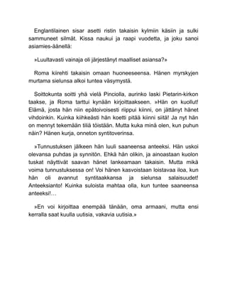 Englantilainen sisar asetti ristin takaisin kylmiin käsiin ja sulki
sammuneet silmät. Kissa naukui ja raapi vuodetta, ja joku sanoi
asiamies-äänellä:
»Luultavasti vainaja oli järjestänyt maalliset asiansa?»
Roma kiirehti takaisin omaan huoneeseensa. Hänen myrskyjen
murtama sielunsa alkoi tuntea väsymystä.
Soittokunta soitti yhä vielä Pinciolla, aurinko laski Pietarin-kirkon
taakse, ja Roma tarttui kynään kirjoittaakseen. »Hän on kuollut!
Elämä, josta hän niin epätoivoisesti riippui kiinni, on jättänyt hänet
vihdoinkin. Kuinka kiihkeästi hän koetti pitää kiinni siitä! Ja nyt hän
on mennyt tekemään tiliä töistään. Mutta kuka minä olen, kun puhun
näin? Hänen kurja, onneton syntitoverinsa.
»Tunnustuksen jälkeen hän luuli saaneensa anteeksi. Hän uskoi
olevansa puhdas ja synnitön. Ehkä hän olikin, ja ainoastaan kuolon
tuskat näyttivät saavan hänet lankeamaan takaisin. Mutta mikä
voima tunnustuksessa on! Voi hänen kasvoistaan loistavaa iloa, kun
hän oli avannut syntitaakkansa ja sielunsa salaisuudet!
Anteeksianto! Kuinka suloista mahtaa olla, kun tuntee saaneensa
anteeksi!…
»En voi kirjoittaa enempää tänään, oma armaani, mutta ensi
kerralla saat kuulla uutisia, vakavia uutisia.»
 