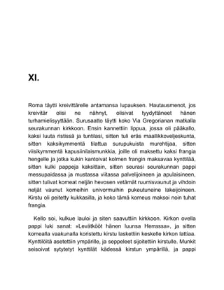 XI.
Roma täytti kreivittärelle antamansa lupauksen. Hautausmenot, jos
kreivitär olisi ne nähnyt, olisivat tyydyttäneet hänen
turhamielisyyttään. Surusaatto täytti koko Via Gregorianan matkalla
seurakunnan kirkkoon. Ensin kannettiin lippua, jossa oli pääkallo,
kaksi luuta ristissä ja tuntilasi, sitten tuli eräs maallikkoveljeskunta,
sitten kaksikymmentä tilattua surupukuista murehtijaa, sitten
viisikymmentä kapusiinilaismunkkia, joille oli maksettu kaksi frangia
hengelle ja jotka kukin kantoivat kolmen frangin maksavaa kynttilää,
sitten kulki pappeja kaksittain, sitten seurasi seurakunnan pappi
messupaidassa ja mustassa viitassa palvelijoineen ja apulaisineen,
sitten tulivat komeat neljän hevosen vetämät ruumisvaunut ja vihdoin
neljät vaunut komeihin univormuihin pukeutuneine lakeijoineen.
Kirstu oli peitetty kukkasilla, ja koko tämä komeus maksoi noin tuhat
frangia.
Kello soi, kulkue lauloi ja siten saavuttiin kirkkoon. Kirkon ovella
pappi luki sanat: »Levätkööt hänen luunsa Herrassa», ja sitten
komealla vaakunalla koristettu kirstu laskettiin keskelle kirkon lattiaa.
Kynttilöitä asetettiin ympärille, ja seppeleet sijoitettiin kirstulle. Munkit
seisoivat sytytetyt kynttilät kädessä kirstun ympärillä, ja pappi
 