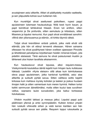 avustajineen astui alttarille. Alttari oli päällystetty mustalla vaatteella,
ja sen yläpuolella kohosi suuri kultainen risti.
Kun murehtijat olivat asettuneet paikoilleen, rupesi pappi
apulaisineen lukemaan hautauslukuja. Niitä kesti hyvin kauan, ja
papit toimittivat tehtävänsä hitaasti. Ensin tuli antifoni, sitten
vespervirsi ja De profundis, sitten aamulaulu ja kiitoslaulu, sitten
Miserere ja lopuksi riemuvirsi. Kun papit olivat ennättäneet sanoihin:
»Minä olen ylösnousemus ja elämä», oli kirkko täynnä väkeä.
Tulijat olivat kreivittären entisiä ystäviä, jotka vielä elivät sitä
elämää, jota hän oli elänyt terveenä ollessaan. Hänen sairaana
ollessaan he olivat pysähtyneet hänen ovelleen ajaessaan Pinciolle
ja lähettäneet palvelijansa kirjoittamaan heidän nimensä kirjaan, jota
pidettiin eteisessä. Tänä aamuna he olivat pukeutuneet mustiin ja
lähteneet ulos hiukan tavallista aikaisemmin.
Kun hautausluvut olivat lopussa, alkoi requiem-messu.
Viisikymmentä koulutettua ääntä kajahti kuin lintujen laulu kullatussa
häkissä. Laulettiin »Kyrie eleison» sillä aikaa kuin toimituksessa
oleva pappi apulaisineen, jotka kantoivat kynttilöitä, astui alas
alttarilta ja suitsutti pyhää savua. Sitten valittava soitto kajahti
kirkossa kuin mahtava myrsky kohoten ja laskien ja joskus huutaen
ilmojen halki ja sitten vaimentuen kuin meren hyminä. Hetken tuntui
kaikki sammuvan äänettömäksi, mutta sitten kuului taas surullinen
valitus, sopraano lauloi surusävelen, joka kaikui korkeassa
holvikatossa.
Vihdoin musiikki lakkasi ja messua jatkui. Lopuksi pappi puki
päähineen yllensä ja antoi synninpäästön. Kulkien kirstun ympäri
hän ruiskutti vihkivettä siihen ja vielä kerran kiertäen sen hän
suitsutti pyhää savua sen päälle. Requiem loppui rukouksella ja
 