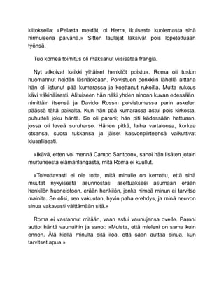 kiitoksella: »Pelasta meidät, oi Herra, ikuisesta kuolemasta sinä
hirmuisena päivänä.» Sitten laulajat läksivät pois lopetettuaan
työnsä.
Tuo komea toimitus oli maksanut viisisataa frangia.
Nyt alkoivat kaikki ylhäiset henkilöt poistua. Roma oli tuskin
huomannut heidän läsnäoloaan. Polvistuen penkkiin lähellä alttaria
hän oli istunut pää kumarassa ja koettanut rukoilla. Mutta rukous
kävi väkinäisesti. Alituiseen hän näki yhden ainoan kuvan edessään,
nimittäin itsensä ja Davido Rossin polvistumassa parin askelen
päässä tältä paikalta. Kun hän pää kumarassa astui pois kirkosta,
puhutteli joku häntä. Se oli paroni; hän piti kädessään hattuaan,
jossa oli leveä suruharso. Hänen pitkä, laiha vartalonsa, korkea
otsansa, suora tukkansa ja jäiset kasvonpiirteensä vaikuttivat
kiusallisesti.
»Ikävä, etten voi mennä Campo Santoon», sanoi hän lisäten jotain
murtuneesta elämänlangasta, mitä Roma ei kuullut.
»Toivottavasti ei ole totta, mitä minulle on kerrottu, että sinä
muutat nykyisestä asunnostasi asettuaksesi asumaan erään
henkilön huoneistoon, erään henkilön, jonka nimeä minun ei tarvitse
mainita. Se olisi, sen vakuutan, hyvin paha erehdys, ja minä neuvon
sinua vakavasti välttämään sitä.»
Roma ei vastannut mitään, vaan astui vaunujensa ovelle. Paroni
auttoi häntä vaunuihin ja sanoi: »Muista, että mieleni on sama kuin
ennen. Älä kiellä minulta sitä iloa, että saan auttaa sinua, kun
tarvitset apua.»
 