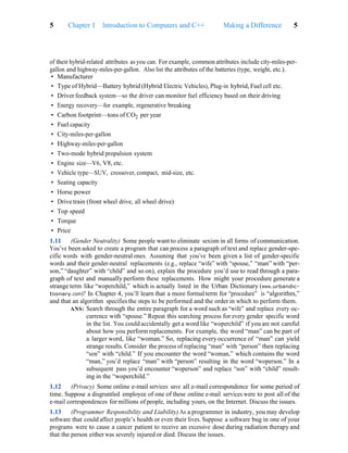 Making a Difference 5
5 Chapter 1 Introduction to Computers and C++
of their hybrid-related attributes as you can. For example, common attributes include city-miles-per-
gallon and highway-miles-per-gallon. Also list the attributes of the batteries (type, weight, etc.).
• Manufacturer
• Type of Hybrid—Battery hybrid (Hybrid Electric Vehicles), Plug-in hybrid, Fuel cell etc.
• Driver feedback system—so the driver can monitor fuel efficiency based on their driving
• Energy recovery—for example, regenerative breaking
• Carbon footprint—tons of CO2 per year
• Fuel capacity
• City-miles-per-gallon
• Highway-miles-per-gallon
• Two-mode hybrid propulsion system
• Engine size—V6, V8, etc.
• Vehicle type—SUV, crossover, compact, mid-size, etc.
• Seating capacity
• Horse power
• Drive train (front wheel drive, all wheel drive)
• Top speed
• Torque
• Price
1.11 (Gender Neutrality) Some people want to eliminate sexism in all forms of communication.
You’ve been asked to create a program that can process a paragraph of text and replace gender-spe-
cific words with gender-neutral ones. Assuming that you’ve been given a list of gender-specific
words and their gender-neutral replacements (e.g., replace “wife” with “spouse,” “man” with “per-
son,” “daughter” with “child” and so on), explain the procedure you’d use to read through a para-
graph of text and manually perform these replacements. How might your procedure generate a
strange term like “woperchild,” which is actually listed in the Urban Dictionary (www.urbandic-
tionary.com)? In Chapter 4, you’ll learn that a more formal term for “procedure” is “algorithm,”
and that an algorithm specifies the steps to be performed and the order in which to perform them.
ANS: Search through the entire paragraph for a word such as “wife” and replace every oc-
currence with “spouse.” Repeat this searching process for every gender specific word
in the list. You could accidentally get a word like “woperchild” if you are not careful
about how you perform replacements. For example, the word “man” can be part of
a larger word, like “woman.” So, replacing every occurrence of “man” can yield
strange results. Consider the process of replacing “man” with “person” then replacing
“son” with “child.” If you encounter the word “woman,” which contains the word
“man,” you’d replace “man” with “person” resulting in the word “woperson.” In a
subsequent pass you’d encounter “woperson” and replace “son” with “child” result-
ing in the “woperchild.”
1.12 (Privacy) Some online e-mail services save all e-mail correspondence for some period of
time. Suppose a disgruntled employee of one of these online e-mail services were to post all of the
e-mail correspondences for millions of people, including yours, on the Internet. Discuss the issues.
1.13 (Programmer Responsibility and Liability) As a programmer in industry, you may develop
software that could affect people’s health or even their lives. Suppose a software bug in one of your
programs were to cause a cancer patient to receive an excessive dose during radiation therapy and
that the person either was severely injured or died. Discuss the issues.
 