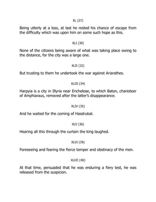 XL (27)
Being utterly at a loss, at last he rested his chance of escape from
the difficulty which was upon him on some such hope as this.
XLI (30)
None of the citizens being aware of what was taking place owing to
the distance, for the city was a large one.
XLII (32)
But trusting to them he undertook the war against Ariarathes.
XLIII (34)
Harpyia is a city in Illyria near Encheleae, to which Baton, charioteer
of Amphiaraus, removed after the latter’s disappearance.
XLIV (35)
And he waited for the coming of Hasdrubal.
XLV (36)
Hearing all this through the curtain the king laughed.
XLVI (39)
Foreseeing and fearing the fierce temper and obstinacy of the men.
XLVII (40)
At that time, persuaded that he was enduring a fiery test, he was
released from the suspicion.
 
