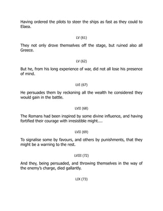 Having ordered the pilots to steer the ships as fast as they could to
Elaea.
LV (61)
They not only drove themselves off the stage, but ruined also all
Greece.
LV (62)
But he, from his long experience of war, did not all lose his presence
of mind.
LVI (67)
He persuades them by reckoning all the wealth he considered they
would gain in the battle.
LVII (68)
The Romans had been inspired by some divine influence, and having
fortified their courage with irresistible might....
LVII (69)
To signalise some by favours, and others by punishments, that they
might be a warning to the rest.
LVIII (72)
And they, being persuaded, and throwing themselves in the way of
the enemy’s charge, died gallantly.
LIX (73)
 