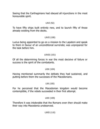Seeing that the Carthaginians had obeyed all injunctions in the most
honourable spirit.
LXVI (92)
To have fifty ships built entirely new, and to launch fifty of those
already existing from the docks.
LXVII (100)
Lucius being appointed to go on a mission to the Lapateni and speak
to them in favour of an unconditional surrender, was unprepared for
the task before him.
LXVIII (101)
Of all the determining forces in war the most decisive of failure or
success is the spirit of the combatants.
LXIX (104)
Having mentioned summarily the defeats they had sustained, and
putting before them the successes of the Macedonians.
LXX (105)
For he perceived that the Macedonian kingdom would become
contemptible, if the rebels succeeded in their first attempt.
LXXI (109)
Therefore it was intolerable that the Romans even then should make
their way into Macedonia unobserved.
LXXII (110)
 