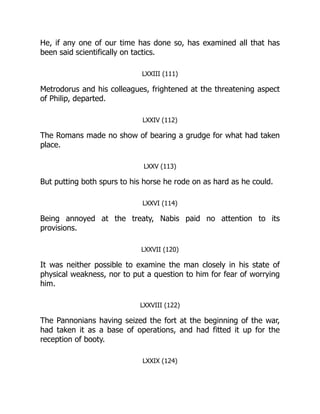 He, if any one of our time has done so, has examined all that has
been said scientifically on tactics.
LXXIII (111)
Metrodorus and his colleagues, frightened at the threatening aspect
of Philip, departed.
LXXIV (112)
The Romans made no show of bearing a grudge for what had taken
place.
LXXV (113)
But putting both spurs to his horse he rode on as hard as he could.
LXXVI (114)
Being annoyed at the treaty, Nabis paid no attention to its
provisions.
LXXVII (120)
It was neither possible to examine the man closely in his state of
physical weakness, nor to put a question to him for fear of worrying
him.
LXXVIII (122)
The Pannonians having seized the fort at the beginning of the war,
had taken it as a base of operations, and had fitted it up for the
reception of booty.
LXXIX (124)
 