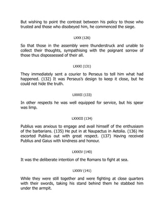 But wishing to point the contrast between his policy to those who
trusted and those who disobeyed him, he commenced the siege.
LXXX (126)
So that those in the assembly were thunderstruck and unable to
collect their thoughts, sympathising with the poignant sorrow of
those thus dispossessed of their all.
LXXXI (131)
They immediately sent a courier to Perseus to tell him what had
happened. (132) It was Perseus’s design to keep it close, but he
could not hide the truth.
LXXXII (133)
In other respects he was well equipped for service, but his spear
was limp.
LXXXIII (134)
Publius was anxious to engage and avail himself of the enthusiasm
of the barbarians. (135) He put in at Naupactus in Aetolia. (136) He
escorted Publius out with great respect. (137) Having received
Publius and Gaius with kindness and honour.
LXXXIV (140)
It was the deliberate intention of the Romans to fight at sea.
LXXXV (141)
While they were still together and were fighting at close quarters
with their swords, taking his stand behind them he stabbed him
under the armpit.
 