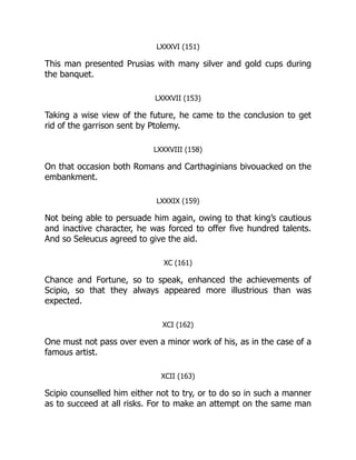 LXXXVI (151)
This man presented Prusias with many silver and gold cups during
the banquet.
LXXXVII (153)
Taking a wise view of the future, he came to the conclusion to get
rid of the garrison sent by Ptolemy.
LXXXVIII (158)
On that occasion both Romans and Carthaginians bivouacked on the
embankment.
LXXXIX (159)
Not being able to persuade him again, owing to that king’s cautious
and inactive character, he was forced to offer five hundred talents.
And so Seleucus agreed to give the aid.
XC (161)
Chance and Fortune, so to speak, enhanced the achievements of
Scipio, so that they always appeared more illustrious than was
expected.
XCI (162)
One must not pass over even a minor work of his, as in the case of a
famous artist.
XCII (163)
Scipio counselled him either not to try, or to do so in such a manner
as to succeed at all risks. For to make an attempt on the same man
 