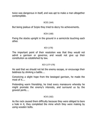 twice was dangerous in itself, and was apt to make a man altogether
contemptible.
XCIII (164)
But being jealous of Scipio they tried to decry his achievements.
XCIV (168)
Fixing the stocks upright in the ground in a semicircle touching each
other.
XCV (170)
The important point of their resolution was that they would not
admit a garrison or governor, and would not give up their
constitution as established by law.
XCV (177-179)
He said that we should not let the enemy escape, or encourage their
boldness by shirking a battle....
Conceiving a slight hope from the besieged garrison, he made the
most of it....
Pretending warm friendship, he tried every manœuvre whereby he
might promote the enemy’s interests, and surround us by the
gravest perils....
XCVI (182)
As the rock caused them difficulty because they were obliged to bore
a hole in it, they completed the mine which they were making by
using wooden bolts.
 