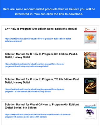 Here are some recommended products that we believe you will be
interested in. You can click the link to download.
C++ How to Program 10th Edition Deitel Solutions Manual
https://testbankmall.com/product/c-how-to-program-10th-edition-deitel-
solutions-manual/
Solution Manual for C How to Program, 8th Edition, Paul J.
Deitel, Harvey Deitel
https://testbankmall.com/product/solution-manual-for-c-how-to-
program-8th-edition-paul-j-deitel-harvey-deitel/
Solution Manual for C How to Program, 7/E 7th Edition Paul
Deitel, Harvey Deitel
https://testbankmall.com/product/solution-manual-for-c-how-to-
program-7-e-7th-edition-paul-deitel-harvey-deitel/
Solution Manual for Visual C# How to Program (6th Edition)
(Deitel Series) 6th Edition
https://testbankmall.com/product/solution-manual-for-visual-c-how-to-
program-6th-edition-deitel-series-6th-edition/
 