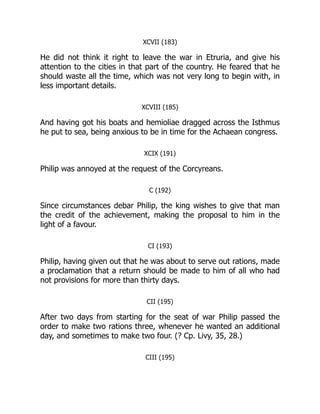 XCVII (183)
He did not think it right to leave the war in Etruria, and give his
attention to the cities in that part of the country. He feared that he
should waste all the time, which was not very long to begin with, in
less important details.
XCVIII (185)
And having got his boats and hemioliae dragged across the Isthmus
he put to sea, being anxious to be in time for the Achaean congress.
XCIX (191)
Philip was annoyed at the request of the Corcyreans.
C (192)
Since circumstances debar Philip, the king wishes to give that man
the credit of the achievement, making the proposal to him in the
light of a favour.
CI (193)
Philip, having given out that he was about to serve out rations, made
a proclamation that a return should be made to him of all who had
not provisions for more than thirty days.
CII (195)
After two days from starting for the seat of war Philip passed the
order to make two rations three, whenever he wanted an additional
day, and sometimes to make two four. (? Cp. Livy, 35, 28.)
CIII (195)
 