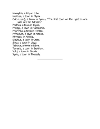 Massyleis, a Libyan tribe.
Melitusa, a town in Illyria.
Oricus (m.), a town in Epirus, “The first town on the right as one
sails into the Adriatic.”
Parthus, a town in Illyria.
Philippi, a town in Macedonia.
Phorynna, a town in Thrace.
Phytaeum, a town in Aetolia.
Rhyncus, in Aetolia.
Sibyrtus, a town in Crete.
Singa, a town in Libya.
Tabraca, a town in Libya.
Temesia, a town in Bruttium.
Volci, a town in Etruria.
Xynia, a town in Thessaly.
 